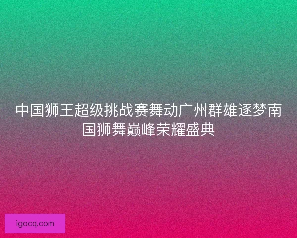 中国狮王超级挑战赛舞动广州群雄逐梦南国狮舞巅峰荣耀盛典