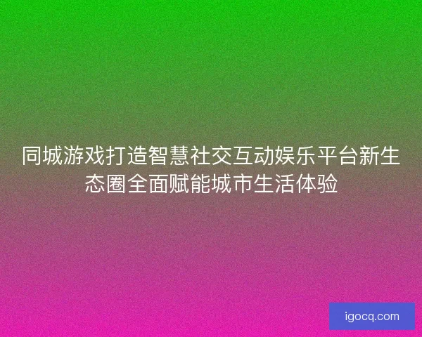 同城游戏打造智慧社交互动娱乐平台新生态圈全面赋能城市生活体验