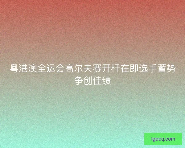 粤港澳全运会高尔夫赛开杆在即选手蓄势争创佳绩