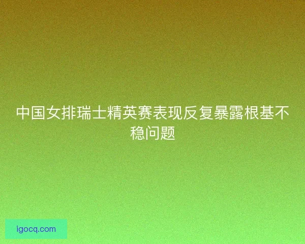 中国女排瑞士精英赛表现反复暴露根基不稳问题