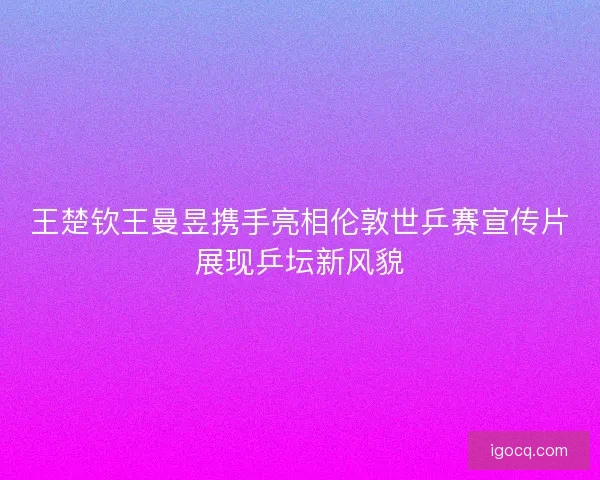 王楚钦王曼昱携手亮相伦敦世乒赛宣传片展现乒坛新风貌