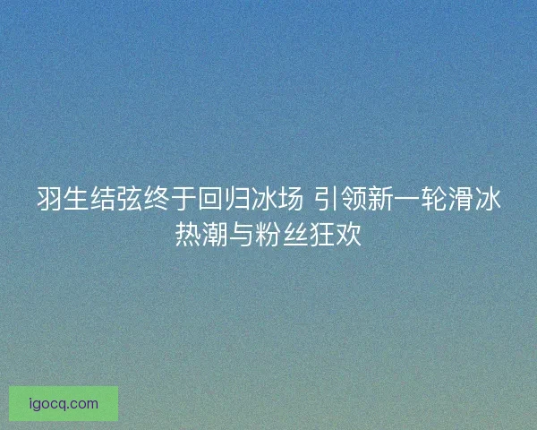 羽生结弦终于回归冰场 引领新一轮滑冰热潮与粉丝狂欢