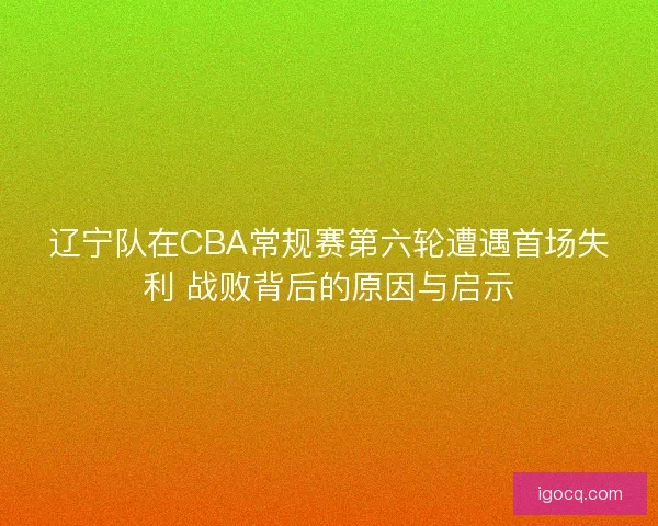 辽宁队在CBA常规赛第六轮遭遇首场失利 战败背后的原因与启示