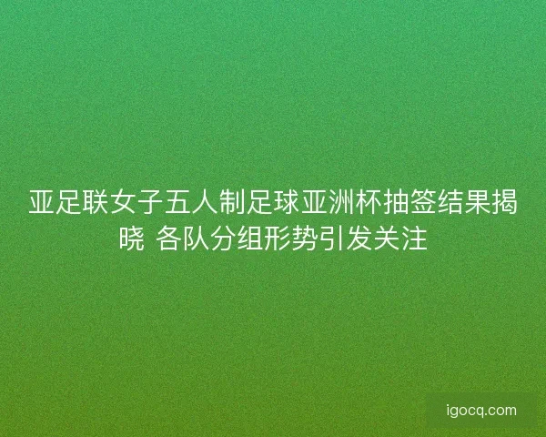 亚足联女子五人制足球亚洲杯抽签结果揭晓 各队分组形势引发关注