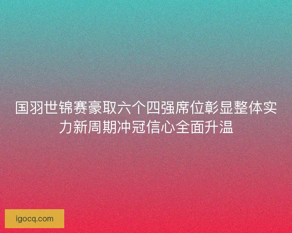 国羽世锦赛豪取六个四强席位彰显整体实力新周期冲冠信心全面升温 国羽世锦赛豪取六个四强席位彰显整体实力新周期冲冠信心全面升温