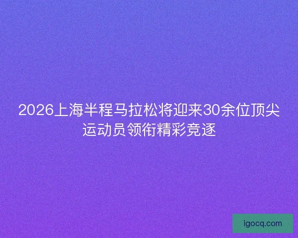 2026上海半程马拉松将迎来30余位顶尖运动员领衔精彩竞逐 2026上海半程马拉松将迎来30余位顶尖运动员领衔精彩竞逐
