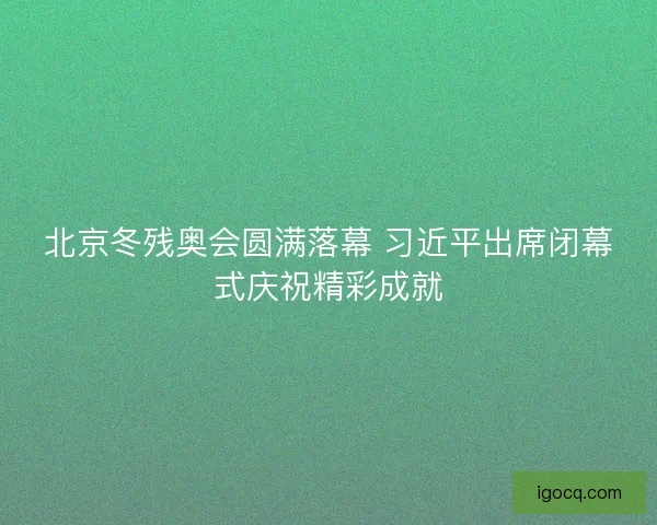 北京冬残奥会圆满落幕 习近平出席闭幕式庆祝精彩成就 北京冬残奥会圆满落幕 习近平出席闭幕式庆祝精彩成就