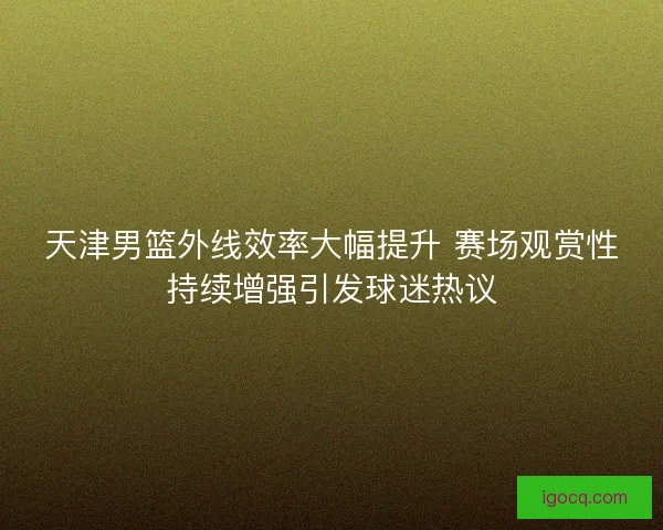 天津男篮外线效率大幅提升 赛场观赏性持续增强引发球迷热议 天津男篮外线效率大幅提升 赛场观赏性持续增强引发球迷热议