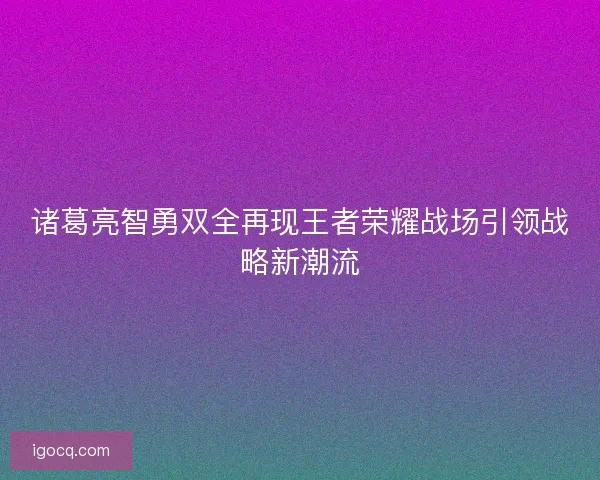 诸葛亮智勇双全再现王者荣耀战场引领战略新潮流 诸葛亮智勇双全再现王者荣耀战场引领战略新潮流