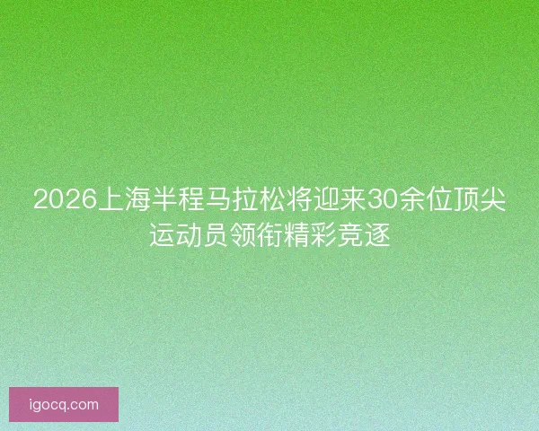 2026上海半程马拉松将迎来30余位顶尖运动员领衔精彩竞逐 2026上海半程马拉松将迎来30余位顶尖运动员领衔精彩竞逐