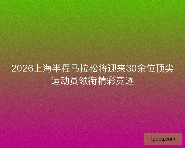 2026上海半程马拉松将迎来30余位顶尖运动员领衔精彩竞逐 2026上海半程马拉松将迎来30余位顶尖运动员领衔精彩竞逐