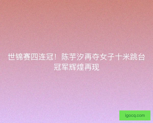 世锦赛四连冠！陈芋汐再夺女子十米跳台冠军辉煌再现