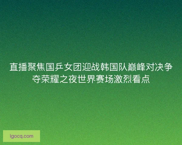 直播聚焦国乒女团迎战韩国队巅峰对决争夺荣耀之夜世界赛场激烈看点