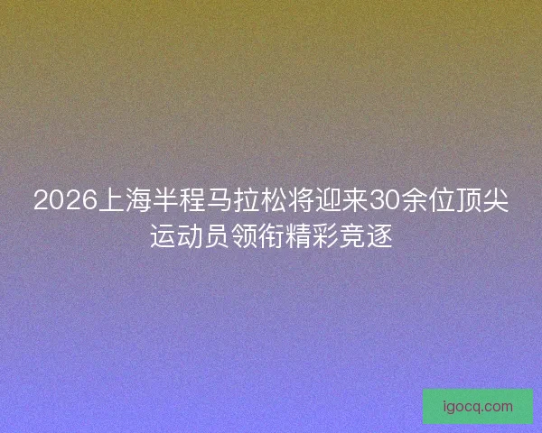 2026上海半程马拉松将迎来30余位顶尖运动员领衔精彩竞逐