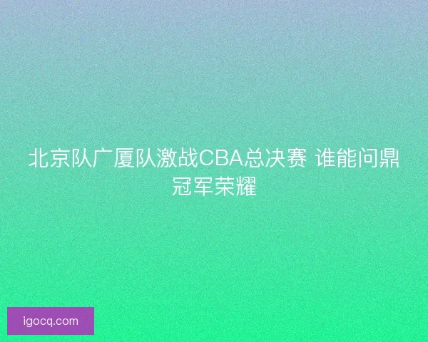 北京队广厦队激战CBA总决赛 谁能问鼎冠军荣耀