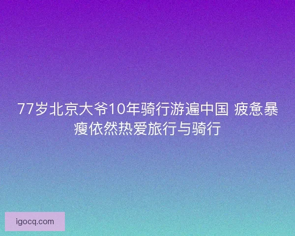 77岁北京大爷10年骑行游遍中国 疲惫暴瘦依然热爱旅行与骑行