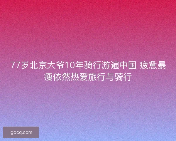 77岁北京大爷10年骑行游遍中国 疲惫暴瘦依然热爱旅行与骑行
