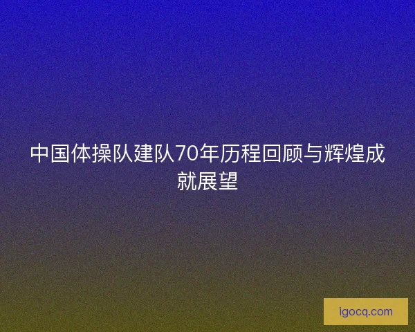 中国体操队建队70年历程回顾与辉煌成就展望 中国体操队建队70年历程回顾与辉煌成就展望